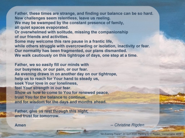 Father, these times are strange, and finding our balance can be so hard.  New challenges seem relentless, leave us reeling.  We may be swamped by the constant presence of family,  all quiet spaces evaporated.  Or overwhelmed with solitude, missing the companionship  of our friends and activities. Some may welcome this rare pause in a frantic life, while others struggle with overcrowding or isolation, inactivity or fear.  Our normality has been fragmented, our plans dismantled.  We walk cautiously on this tightrope of days, one step at a time.  Father, we so easily fill our minds with  our busyness, or our pain, or our fear.  As evening draws in on another day on our tightrope, help us to reach for Your hand to steady us, seek Your love in our loneliness, feel Your strength in our fear. Show us how to come to You for renewed peace, trust You for the balance to continue,  and for wisdom for the days and months ahead.  Father, give us rest through this night,  and trust for tomorrow.  Amen