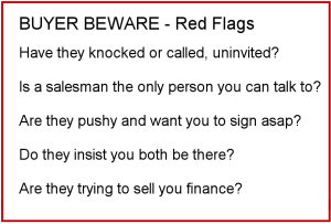 Buyer Beware - Red Flags. Have they knocked or called uninvited? Is a salesman the only person you can talk to? Are they pushy and want you to sign asap? Do they insist you both be there? Are they trying to sell you finance?